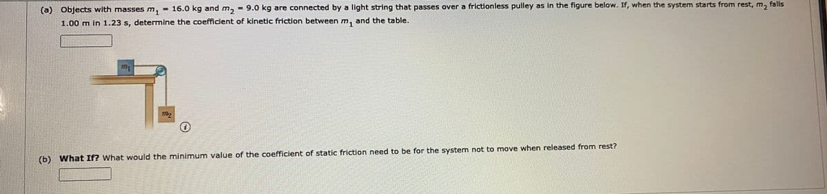 falls
(a)
Objects with masses m,
= 16.0 kg and m2
= 9.0 kg are connected by a light string that passes over a frictionless pulley as in the figure below. If, when the system starts from rest, m,
1.00 m in 1.23 s, determine the coefficient of kinetic friction between m, and the table.
(b) What If? What would the minimum value of the coefficient of static friction need to be for the system not to move when released from rest?
