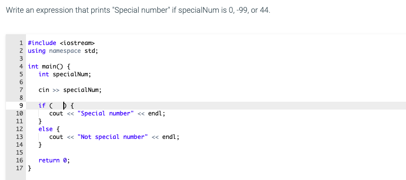 Write an expression that prints "Special number" if specialNum is 0, -99, or 44.
1 #include <iostream>
2 using namespace std;
3
4 int main() {
int specialNum;
7
cin >> specialNum;
8
if ( þ {
cout <« "Special number" « endl;
}
else {
cout « "Not special number" « endl;
}
9.
10
11
12
13
14
15
16
return 0;
17 }
