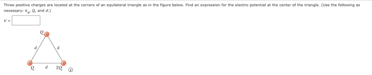 Three positive charges are located at the corners of an equilateral triangle as in the figure below. Find an expression for the electric potential at the center of the triangle. (Use the following as
necessary: ke, Q, and d.)
V =
d
d
d
20
