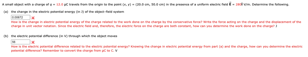 A small object with a charge of q = 12.0 µC travels from the origin to the point (x, y) = (20.0 cm, 50.0 cm) in the presence of a uniform electric fieldÉ = 280î V/m. Determine the following.
(a) the change in the electric potential energy (in J) of the object-field system
0.00672
How is the change in electric potential energy of the charge related to the work done on the charge by the conservative force? Write the force acting on the charge and the displacement of the
charge in unit vector notation. Since the electric field and, therefore, the electric force on the charge are both constant, how can you determine the work done on the charge? J
(b) the electric potential difference (in V) through which the object moves
56
How is the electric potential difference related to the electric potential energy? Knowing the change in electric potential energy from part (a) and the charge, how can you determine the electric
potential difference? Remember to convert the charge from µC to C. v
