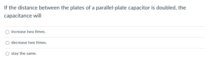 If the distance between the plates of a parallel-plate capacitor is doubled, the
capacitance will
increase two times.
decrease two times.
stay the same.
