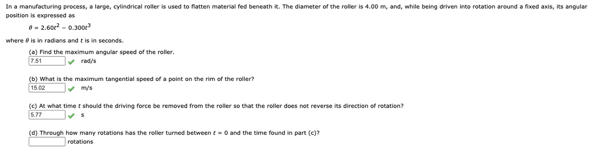 In a manufacturing process, a large, cylindrical roller is used to flatten material fed beneath it. The diameter of the roller is 4.00 m, and, while being driven into rotation around a fixed axis, its angular
position is expressed as
0 = 2.60t? – 0.300t3
where 0 is in radians andt is in seconds.
(a) Find the maximum angular speed of the roller.
7.51
V rad/s
(b) What is the maximum tangential speed of a point on the rim of the roller?
15.02
m/s
(c) At what time t should the driving force be removed from the roller so that the roller does not reverse its direction of rotation?
5.77
(d) Through how many rotations has the roller turned between t = 0 and the time found in part (c)?
rotations
