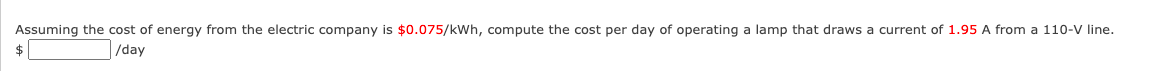 Assuming the cost of energy from the electric company is $0.075/kWh, compute the cost per day of operating a lamp that draws a current of 1.95 A from a 110-V line.
$
/day
