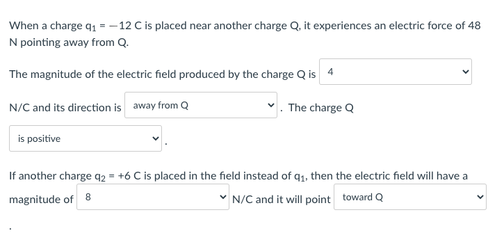 When a charge q1 = – 12 C is placed near another charge Q, it experiences an electric force of 48
N pointing away from Q.
The magnitude of the electric field produced by the charge Q is 4
N/C and its direction is away from Q
The charge Q
is positive
If another charge q2 = +6 C is placed in the field instead of q1, then the electric field will have a
magnitude of 8
v N/C and it will point toward Q
>
