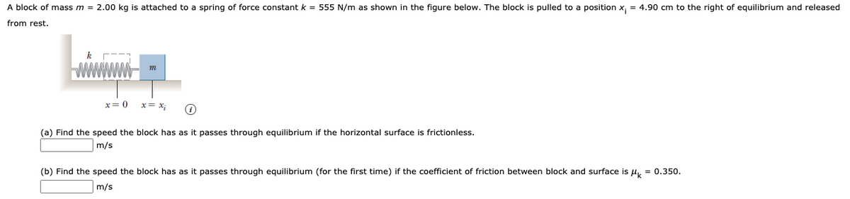 A block of mass m = 2.00 kg is attached to a spring of force constant k = 555 N/m as shown in the figure below. The block is pulled to a position x, = 4.90 cm to the right of equilibrium and released
from rest.
x= 0
x= x;
(a) Find the speed the block has as it passes through equilibrium if the horizontal surface is frictionless.
m/s
(b) Find the speed the block has as it passes through equilibrium (for the first time) if the coefficient of friction between block and surface is u, = 0.350.
m/s
