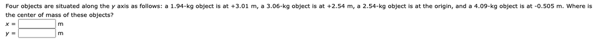 Four objects are situated along the y axis as follows: a 1.94-kg object is at +3.01 m, a 3.06-kg object is at +2.54 m, a 2.54-kg object is at the origin, and a 4.09-kg object is at -0.505 m. Where is
the center of mass of these objects?
%3D
m
