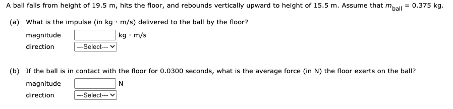 A ball falls from height of 19.5 m, hits the floor, and rebounds vertically upward to height of 15.5 m. Assume that m,all = 0.375 kg.
(a) What is the impulse (in kg · m/s) delivered to the ball by the floor?
kg · m/s
magnitude
direction
---Select--
(b) If the ball is in contact with the floor for 0.0300 seconds, what is the average force (in N) the floor exerts on the ball?
magnitude
N
direction
---Select--- v
