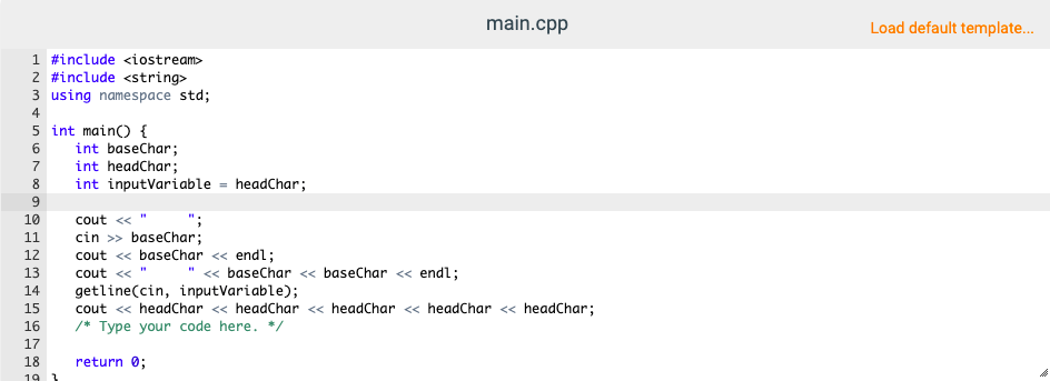 main.cpp
Load default template.
1 #include <iostream>
2 #include <string>
3 using namespace std;
4
5 int main() {
int baseChar;
int headChar;
8
int inputVariable = headChar;
9.
10
cout «
11
cin >» baseChar;
12
cout « baseChar « endl;
13
cout « "
« baseChar < baseChar <« endl;
getline(cin, inputVariable);
cout « headChar « headChar « headChar < headChar <« headChar;
/* Type your code here. */
14
15
16
17
18
return 0;
19
