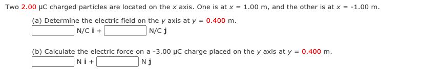 Two 2.00 µC charged particles are located on the x axis. One is at x = 1.00 m, and the other is at x = -1.00 m.
(a) Determine the electric field on the y axis at y = 0.400 m.
N/C j
| N/C i +
(b) Calculate the electric force on a -3.00 µC charge placed on the y axis at y = 0.400 m.
Nİ+
Nj
