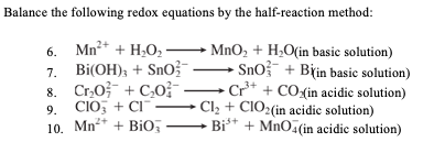 Balance the following redox equations by the half-reaction method:
6. Mn²* + H,O,–
7. Bi(OH); + SnO?-
8. Cr,0}- + C,o-
9. CIO; + CI-
Mn** + BiO –
→ MnO, + H;O(in basic solution)
SnO? + Biin basic solution)
Cr** + CO<(in acidic solution)
Cl, + CIO2(in acidic solution)
Bi** + MnOž(in acidic solution)
10.
