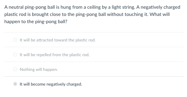 A neutral ping-pong ball is hung from a ceiling by a light string. A negatively charged
plastic rod is brought close to the ping-pong ball without touching it. What will
happen to the ping-pong ball?
It will be attracted toward the plastic rod.
O It will be repelled from the plastic rod.
O Nothing will happen.
It will become negatively charged.
