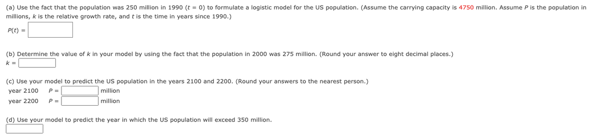 (a) Use the fact that the population was 250 million in 1990 (t = 0) to formulate a logistic model for the US population. (Assume the carrying capacity is 4750 million. Assume P is the population in
millions, k is the relative growth rate, and t is the time in years since 1990.)
P(t) =
(b) Determine the value of k in your model by using the fact that the population in 2000 was 275 million. (Round your answer to eight decimal places.)
k =
(c) Use your model to predict the US population in the years 2100 and 2200. (Round your answers to the nearest person.)
year 2100
P =
million
year 2200
P =
million
(d) Use your model to predict the year in which the US population will exceed 350 million.
