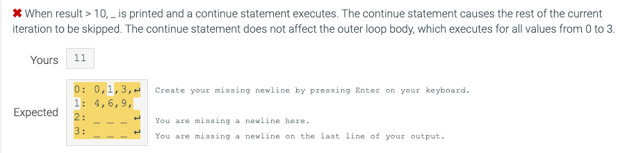 * When result > 10, _ is printed and a continue statement executes. The continue statement causes the rest of the current
iteration to be skipped. The continue statement does not affect the outer loop body, which executes for all values from 0 to 3.
Yours 11
0: 0,1,3,-
1: 4,6,9,
Create your missing newline by pressing Enter on your keyboard.
Expected
2:
You are missing a newline here.
3:
You are missing a newline on the last line of your output.
