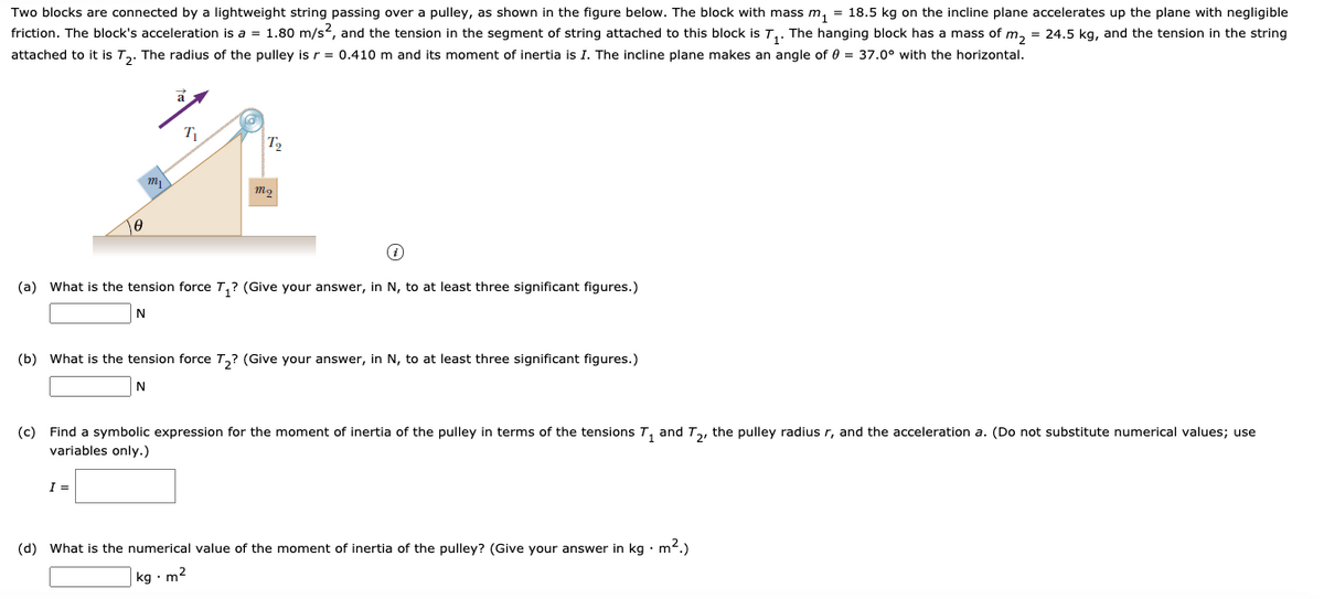 Two blocks are connected by a lightweight string passing over a pulley, as shown in the figure below. The block with mass m, = 18.5 kg on the incline plane accelerates up the plane with negligible
friction. The block's acceleration is a = 1.80 m/s?, and the tension in the segment of string attached to this block is T,. The hanging block has a mass of m, = 24.5 kg, and the tension in the string
attached to it is T,. The radius of the pulley is r = 0.410 m and its moment of inertia is I. The incline plane makes an angle of 0 = 37.0° with the horizontal.
a
T
T2
(a) What is the tension force T,? (Give your answer, in N, to at least three significant figures.)
(b) What is the tension force T,? (Give your answer, in N, to at least three significant figures.)
N
(c) Find a symbolic expression for the moment of inertia of the pulley in terms of the tensions T, and T,, the pulley radius r, and the acceleration a. (Do not substitute numerical values; use
variables only.)
I =
(d) What is the numerical value of the moment of inertia of the pulley? (Give your answer in kg ·m2.)
kg • m2
