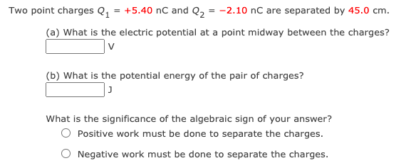 Two point charges Q, = +5.40 nC and Q2 = -2.10 nC are separated by 45.0 cm.
(a) What is the electric potential at a point midway between the charges?
(b) What is the potential energy of the pair of charges?
What is the significance of the algebraic sign of your answer?
Positive work must be done to separate the charges.
Negative work must be done to separate the charges.
