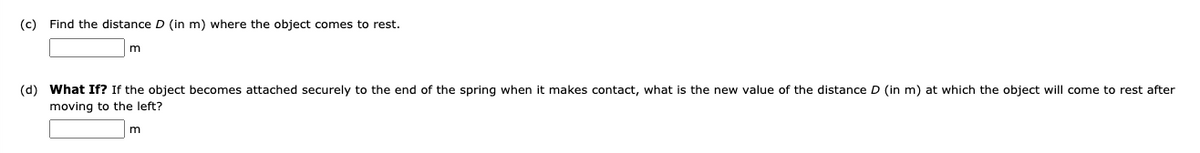 (c) Find the distance D (in m) where the object comes to rest.
(d) What If? If the object becomes attached securely to the end of the spring when it makes contact, what is the new value of the distance D (in m) at which the object will come to rest after
moving to the left?
m
