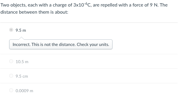 Two objects, each with a charge of 3x10-°C, are repelled with a force of 9 N. The
distance between them is about:
9.5 m
Incorrect. This is not the distance. Check your units.
O 10.5 m
9.5 cm
O 0.0009 m
