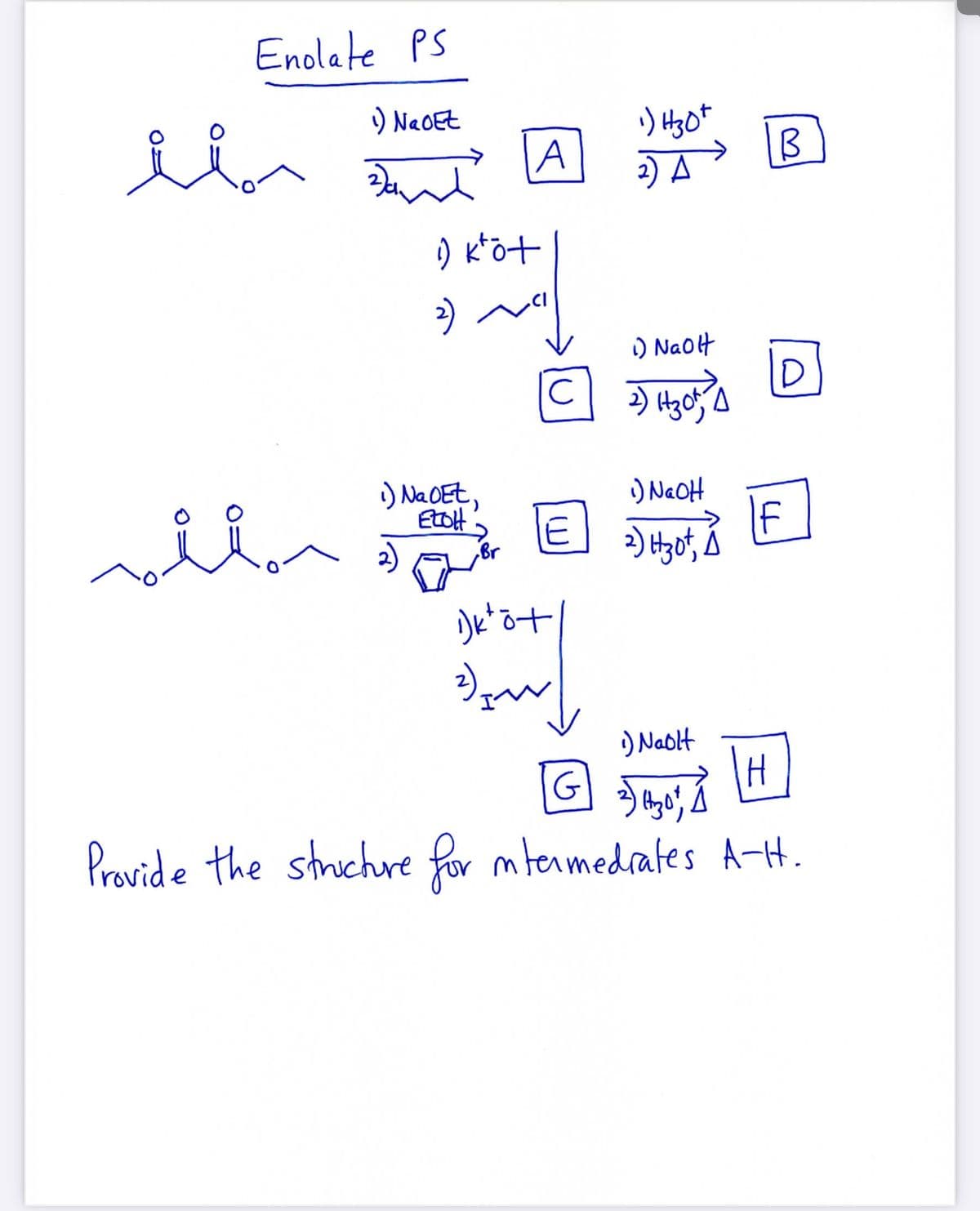 Enolate PS
) NaOEt
A
2) A
) k*öt
) Naolt
) NaOEt,
EtoH
E
) NaOH
If
2)
Br
2)
) Nablt
G
Pravide the struchre for mtenmedrates A-H.
