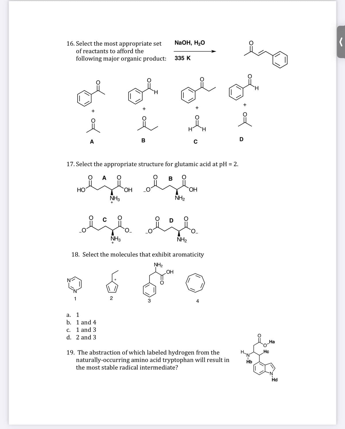 16. Select the most appropriate set
NaOH, H20
of reactants to afford the
following major organic product:
335 K
of
+
A
В
D
17. Select the appropriate structure for glutamic acid at pH = 2.
%3D
A
B
НО
HO,
HO.
NH3
NH2
+
D
NH3
NH2
18. Select the molecules that exhibit aromaticity
NH2
НО
1
2
4
а.
1
b. 1 and 4
С.
1 and 3
d. 2 and 3
На
Hc
19. The abstraction of which labeled hydrogen from the
naturally-occurring amino acid tryptophan will result in
`N'
Hb
the most stable radical intermediate?
Hd
of
