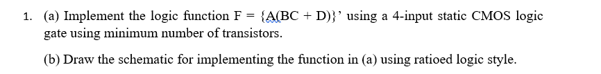 1. (a) Implement the logic function F = {A(BC + D)}' using a 4-input static CMOS logic
gate using minimum number of transistors.
(b) Draw the schematic for implementing the function in (a) using ratioed logic style.
