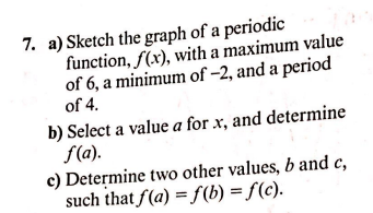 a) Sketch the graph of a periodic
function, f(x), with a maximum value
of 6, a minimum of –2, and a period
of 4.
b) Select a value a for x, and determine
f(a).
c) Determine two other values, b and c,
such that f(a) = f(b) = f(c).
