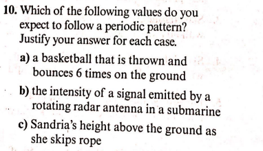 10. Which of the following values do you
expect to follow a periodic pattern?
Justify your answer for each case.
a) a basketball that is thrown and
bounces 6 times on the ground
b) the intensity of a signal emitted by a
rotating radar antenna in a submarine
c) Sandria's height above the ground as
she skips rope
