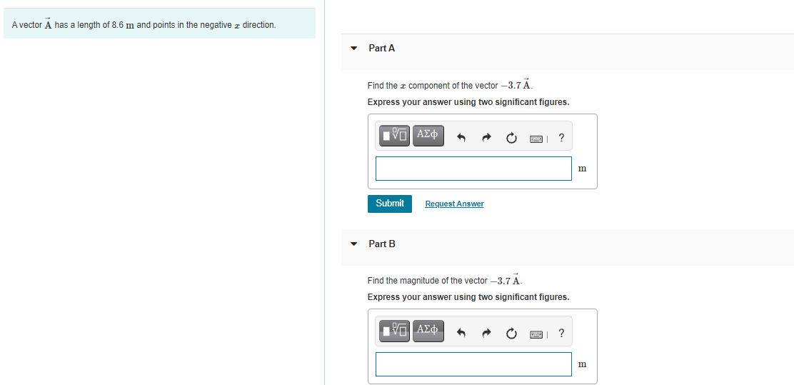 A vector A has a length of 8.6 m and points in the negative z direction.
Part A
Find the a component of the vector -3.7A
Express your answer using two significant figures.
Πνα ΑΣφ
m
Submit
Request Answer
Part B
Find the magnitude of the vector –3.7 A.
Express your answer using two significant figures.
0 ΑΣφ.
?
m
