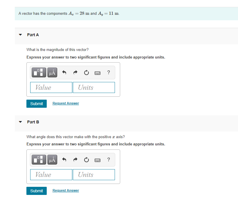 A vector has the components A, = 28 m and A, = 11 m.
Part A
What is the magnitude of this vector?
Express your answer to two significant figures and include appropriate units.
HÀ
Value
Units
Submit
Request Answer
Part B
What angle does this vector make with the positive a axis?
Express your answer to two significant figures and include appropriate units.
HA
?
Value
Units
Submit
Request Answer
