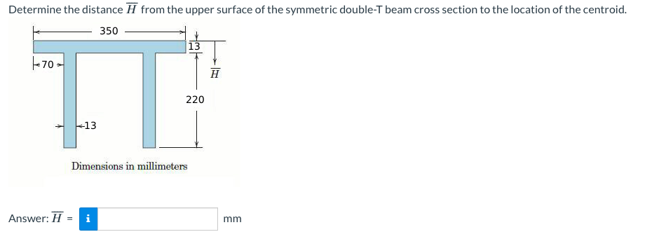 Determine the distance from the upper surface of the symmetric double-T beam cross section to the location of the centroid.
350
70
Answer: H
13
Dimensions in millimeters
= i
13
220
H
mm