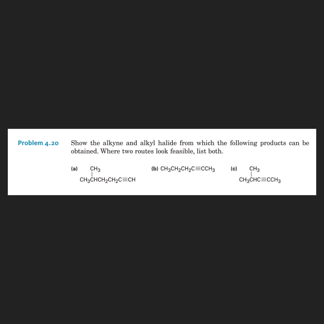 Problem 4.20
Show the alkyne and alkyl halide from which the following products can be
obtained. Where two routes look feasible, list both.
(c)
CH3
CH3CHCH2CH2C=CH
(a)
(b) CH3CH2CH2C=CCH3
CH3
CH3CHC=CCH3
