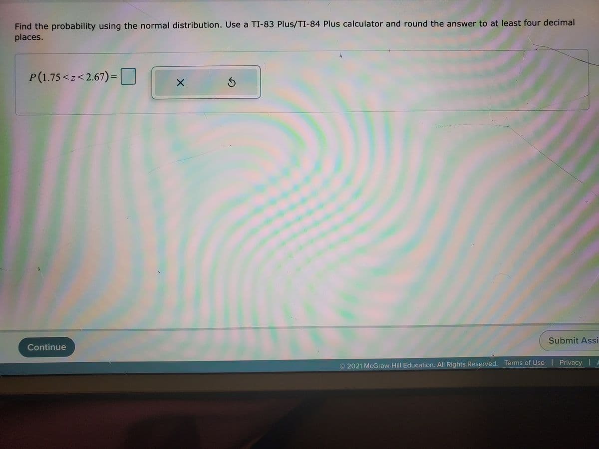 Find the probability using the normal distribution. Use a TI-83 Plus/TI-84 Plus calculator and round the answer to at least four decimal
places.
P(1.75<z<2.67)=
Submit Assi
Continue
O 2021 McGraw-Hill Education. All Rights Reserved. Terms of Use Privacy | A
