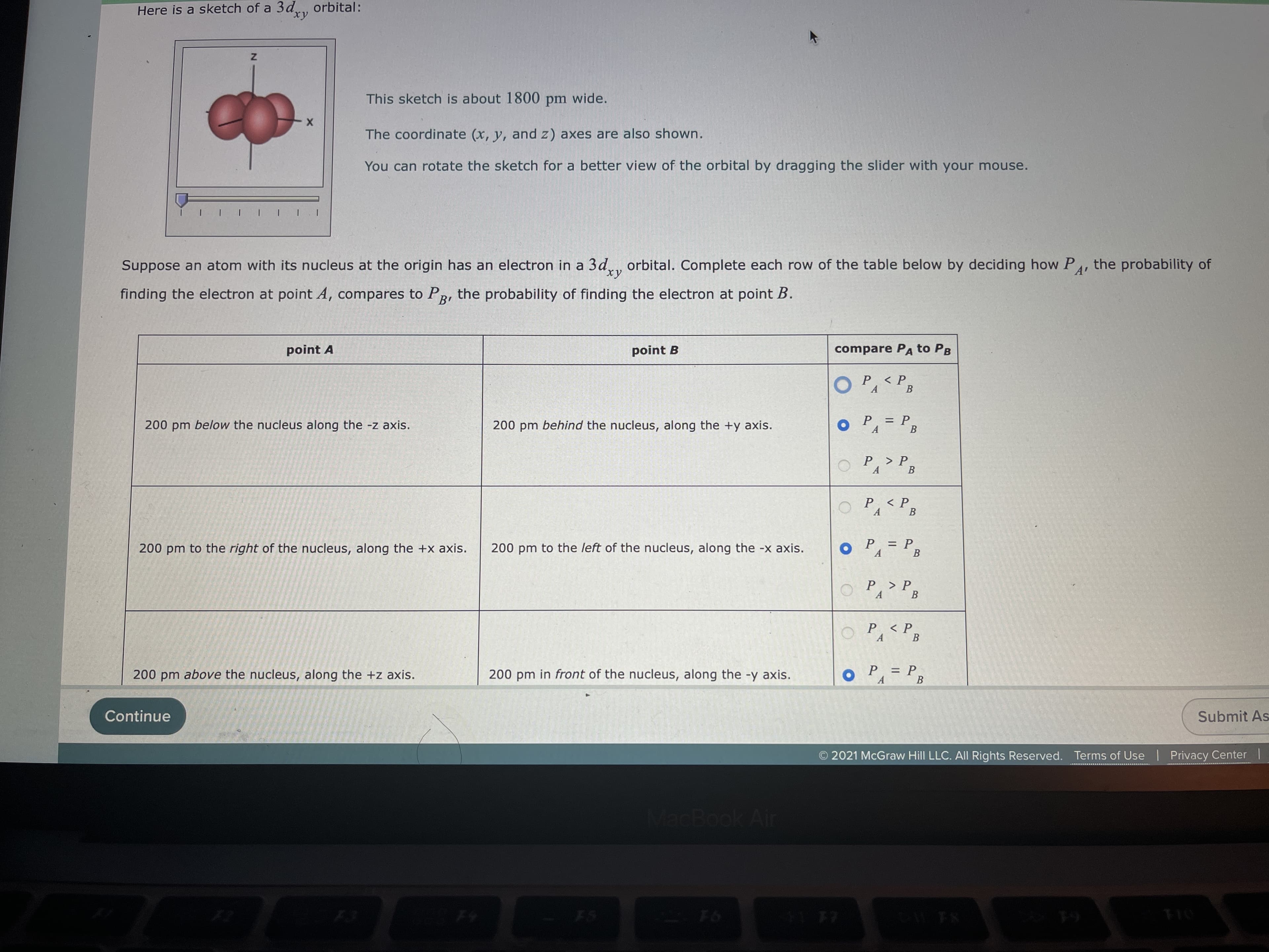 Here is a sketch of a 3d, orbital:
This sketch is about 1800 pm wide.
The coordinate (x, y, and z) axes are also shown.
point A
You can rotate the sketch for a better view of the orbital by dragging the slider with your mouse.
point B
finding the electron at point A, compares to PR, the probability of finding the electron at point B.
200 pm below the nucleus along the -z axis.
A'
Suppose an atom with its nucleus at the origin has an electron in a 3d., orbital. Complete each row of the table below by deciding how P
compare PA to PB
< P
A.
В
200 pm behind the nucleus, along the +y axis.
: P.
B
%3D
oP=P3
200 pm to the left of the nucleus, along the -x axis.
200 pm to the right of the nucleus, along the +x axis.
OP, > P,
В
P <P
Continue
A.
В
A
200 pm above the nucleus, along the +z axis.
B.
200 pm in front of the nucleus, along the -y axis.
Pa> PB
P < P.
A.
= P
В
A.
MacBook Air
Submit As
F6
O 2021 McGraw Hill LLC. All Rights Reserved. Terms of Use | Privacy Center |
