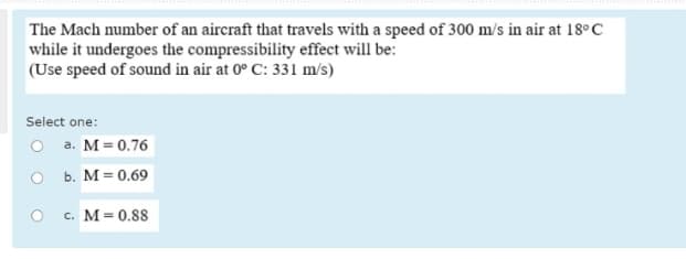 The Mach number of an aircraft that travels with a speed of 300 m/s in air at 18°C
while it undergoes the compressibility effect will be:
(Use speed of sound in air at 0° C: 331 m/s)
Select one:
O a. M= 0.76
O b. M= 0.69
c. M= 0.88
