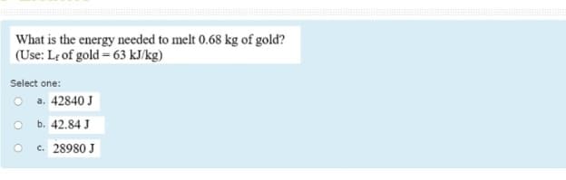 What is the energy needed to melt 0.68 kg of gold?
(Use: Le of gold = 63 kJ/kg)
Select one:
O a. 42840 J
b. 42.84 J
c. 28980 J
