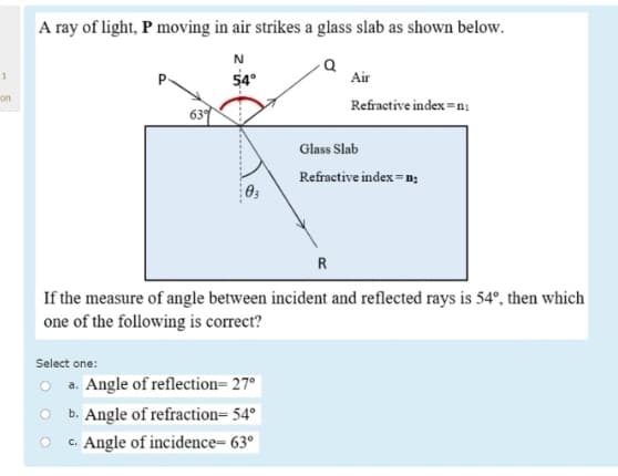 A ray of light, P moving in air strikes a glass slab as shown below.
54°
Air
1
P.
on
Refractive index =ni
637
Glass Slab
Refractive index =n;
R
If the measure of angle between incident and reflected rays is 54°, then which
one of the following is correct?
Select one:
O a. Angle of reflection= 27°
O b. Angle of refraction= 54° |
c. Angle of incidence= 63°|

