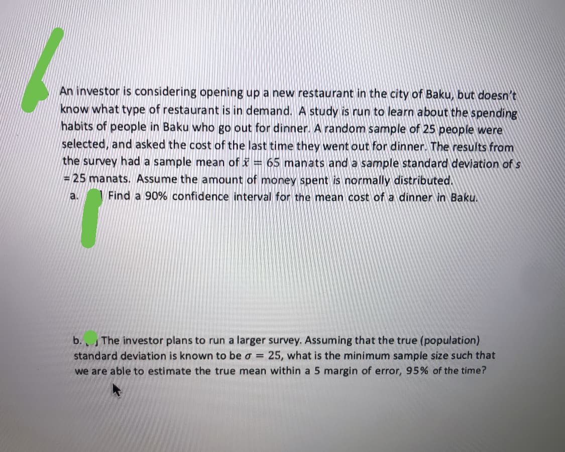 An investor is considering opening up a new restaurant in the city of Baku, but doesn't
know what type of restaurant is in demand. A study is run to learn about the spending
habits of people in Baku who go out for dinner. A random sample of 25 people were
selected, and asked the cost of the last time they went out for dinner. The results from
the survey had a sample mean of i = 65 manats and a sample standard deviation of s
= 25 manats. Assume the amount of money spent is normally distributed.
a.
Find a 90% confidence interval for the mean cost of a dinner in Baku.
b.The investor plans to run a larger survey. Assuming that the true (population)
standard deviation is known to be o = 25, what is the minimum sample size such that
we are able to estimate the true mean within a 5 margin of error, 95% of the time?
