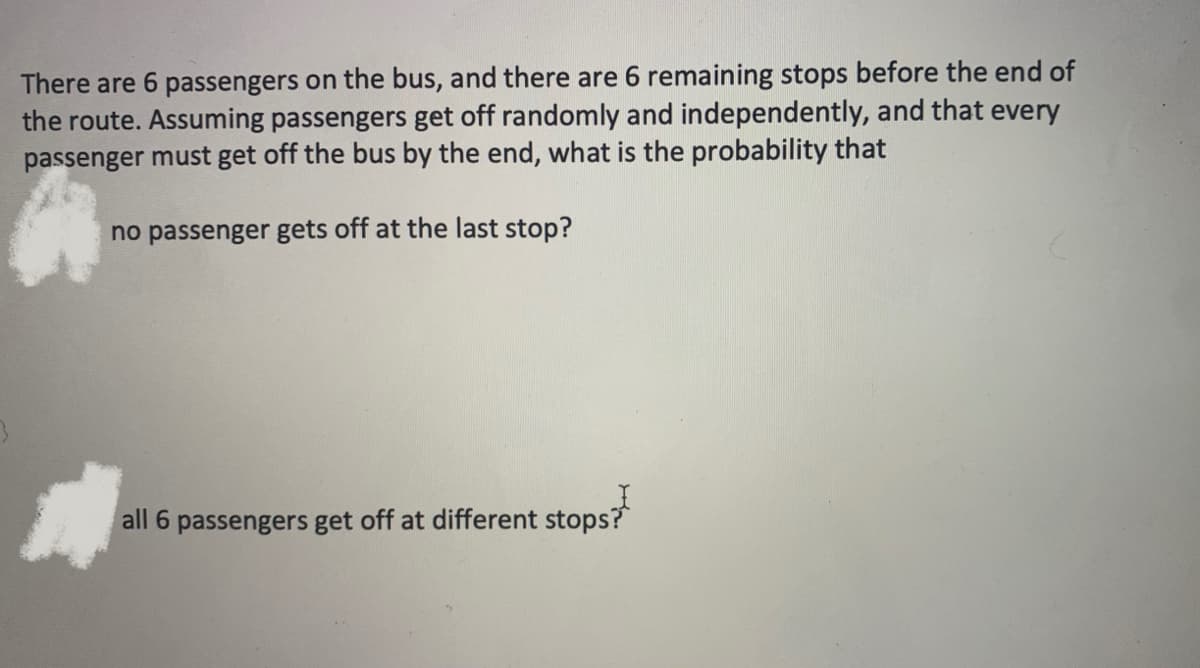 There are 6 passengers on the bus, and there are 6 remaining stops before the end of
the route. Assuming passengers get off randomly and independently, and that every
passenger must get off the bus by the end, what is the probability that
no passenger gets off at the last stop?
all 6 passengers get off at different stops?

