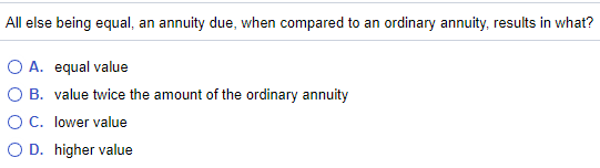 All else being equal, an annuity due, when compared to an ordinary annuity, results in what?
O A. equal value
O B. value twice the amount of the ordinary annuity
OC. lower value
O D. higher value
