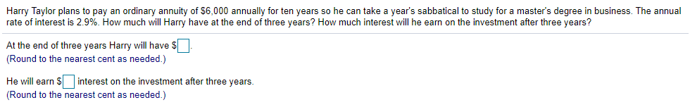 Harry Taylor plans to pay an ordinary annuity of $6,000 annually for ten years so he can take a year's sabbatical to study for a master's degree in business. The annual
rate of interest is 2.9%. How much will Harry have at the end of three years? How much interest will he earn on the investment after three years?
At the end of three years Harry will have $
(Round to the nearest cent as needed.)
He will earn S interest on the investment after three years.
(Round to the nearest cent as needed.)
