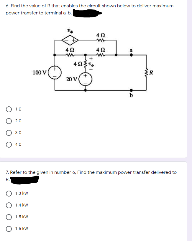 6. Find the value of R that enables the circuit shown below to deliver maximum
power transfer to terminal a-b.
a
+
100 V
20 V
b
O 10
O 20
O 30
O 40
7. Refer to the given in number 6, Find the maximum power transfer delivered to
R.
1.3 kW
O 1.4 kW
O 1.5 kW
O 1.6 kW
