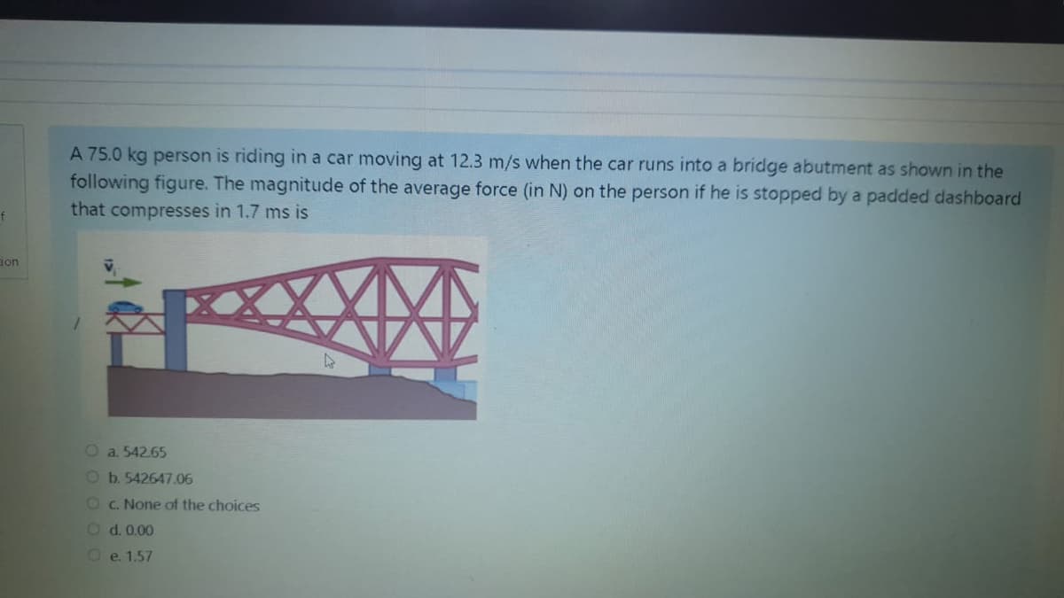 A 75.0 kg person is riding in a car moving at 12.3 m/s when the car runs into a bridge abutment as shown in the
following figure. The magnitude of the average force (in N) on the person if he is stopped by a padded dashboard
that compresses in 1.7 ms is
ion
O a. 542.65
Ob.542647.06
OC. None of the choices
Od.0.00
Oe. 1.57
