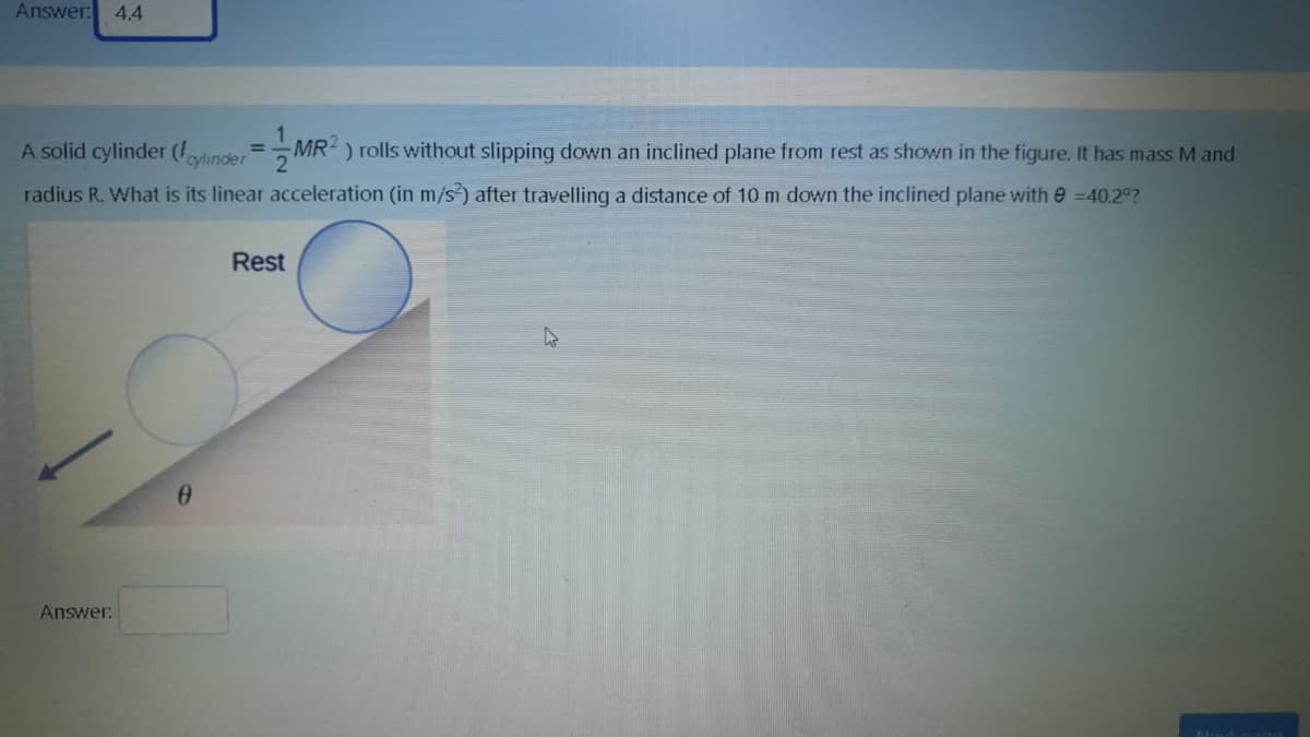 Answer: 4.4
A solid cylinder (/ovlinder= MR ) rolls without slipping down an inclined plane from rest as shown in the figure. It has mass M and
%3D
radius R. What is its linear acceleration (in m/s) after travelling a distance of 10 m down the inclined plane withe =40.2°?
Rest
Answer:
Nad pagO
