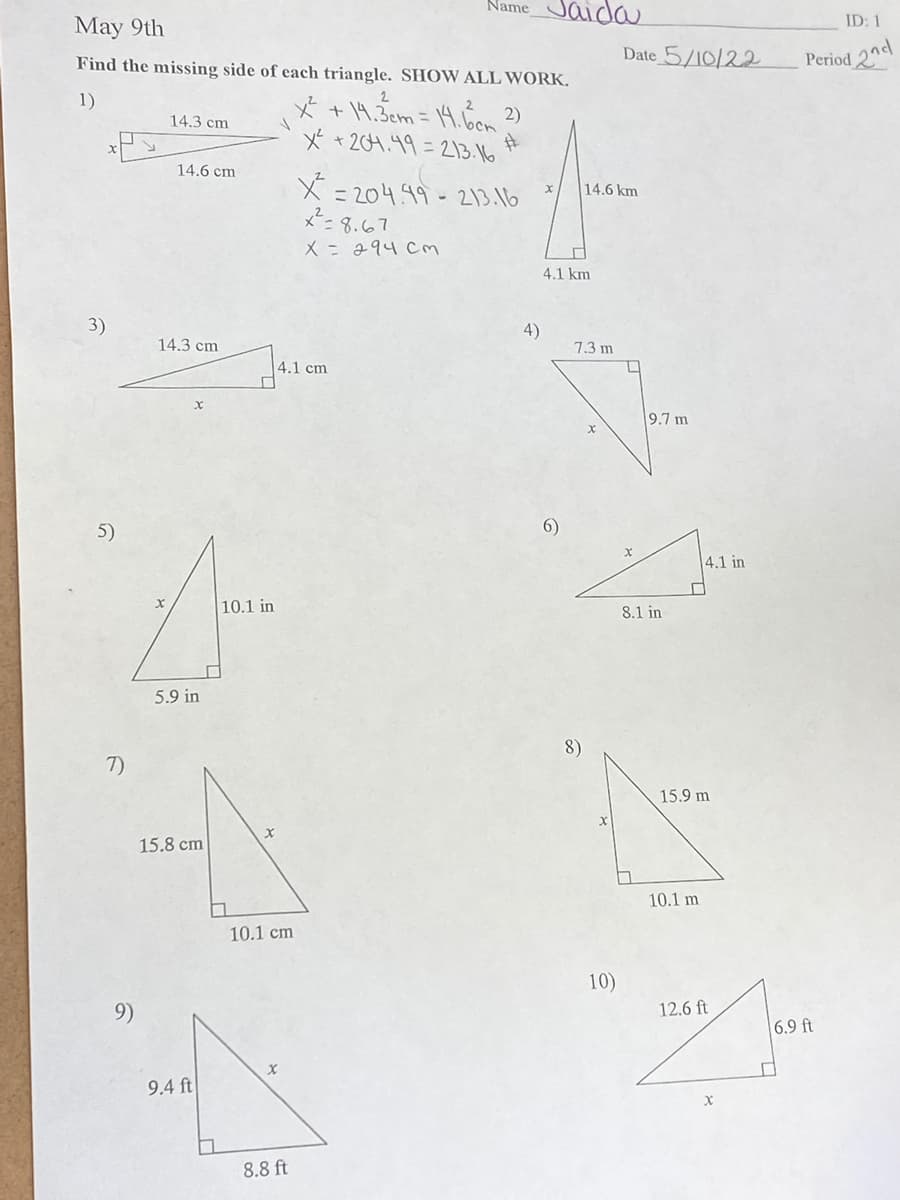 Name
ida
ID: 1
May 9th
Date 5/10/22
Period 2nd
Find the missing side of each triangle. SHOW ALL WORK.
1)
* +14.3em = 14.6on 2)
x +204.49= 213.16
14.3 cm
14.6 cm
X = 204.99-213.16
メ-3.67
X= 294 Cm
14.6 km
4.1 km
3)
4)
14.3 cm
1.3 m
4.1 cm
9.7 m
5)
6)
4.1 in
10.1 in
8.1 in
5.9 in
8)
7)
15.9 m
15.8 cm
10.1 m
10.1 cm
10)
9)
12.6 ft
6.9 ft
9.4 ft
8.8 ft
