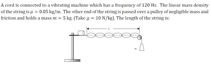 A cord is connected to a vibrating machine which has a frequency of 120 Hz. The linear mass density
of the string is u = 0.05 kg/m. The other end of the string is passed over a pulley of negligible mass and
friction and holds a mass m = 5 kg. (Take g = 10 N/kg). The length of the string is:
m
