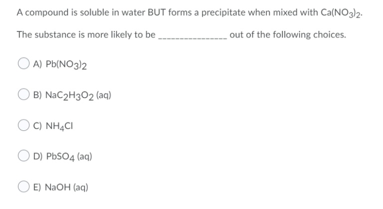 A compound is soluble in water BUT forms a precipitate when mixed with Ca(NO3)2-
The substance is more likely to be
out of the following choices.
A) Pb(NO3)2
B) NaC2H3O2 (aq)
C) NH¼CI
D) PBSO4 (aq)
E) NaOH (aq)
