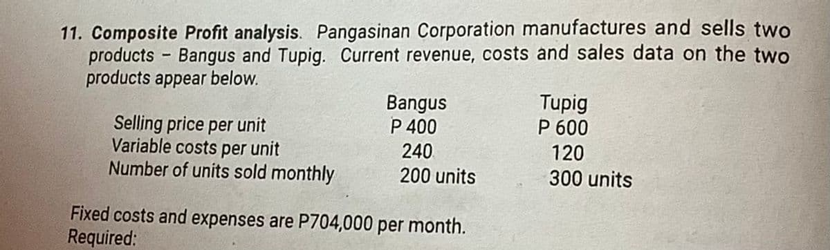 11. Composite Profit analysis. Pangasinan Corporation manufactures and sells two
products Bangus and Tupig. Current revenue, costs and sales data on the two
products appear below.
-
Selling price per unit
Variable costs per unit
Number of units sold monthly
Bangus
P 400
240
200 units
Fixed costs and expenses are P704,000 per month.
Required:
Tupig
P 600
120
300 units