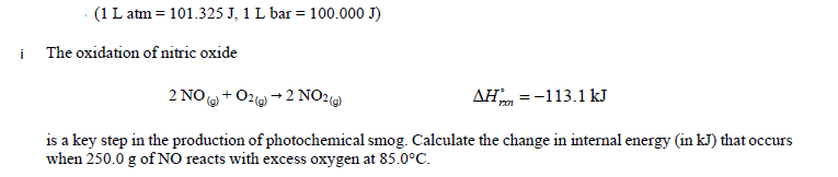 i
(1 L atm = 101.325 J, 1 L bar = 100.000 J)
The oxidation of nitric oxide
2 NO(g) + O2(g) → 2 NO2(g)
AH =-113.1 kJ
is a key step in the production of photochemical smog. Calculate the change in internal energy (in kJ) that occurs
when 250.0 g of NO reacts with excess oxygen at 85.0°C.