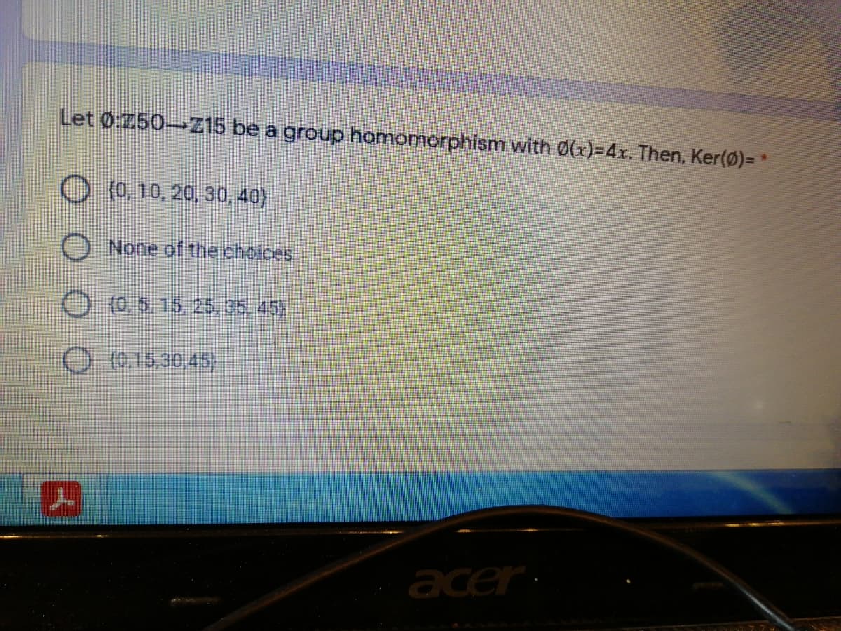 Let 0:250 Z15 be a group homomorphism with 0(x)=4x. Then, Ker(0)= *
O (0, 10, 20, 30, 40}
None of the choices
(0, 5, 15, 25, 35, 45)
O (0,15,30,45}
acer
