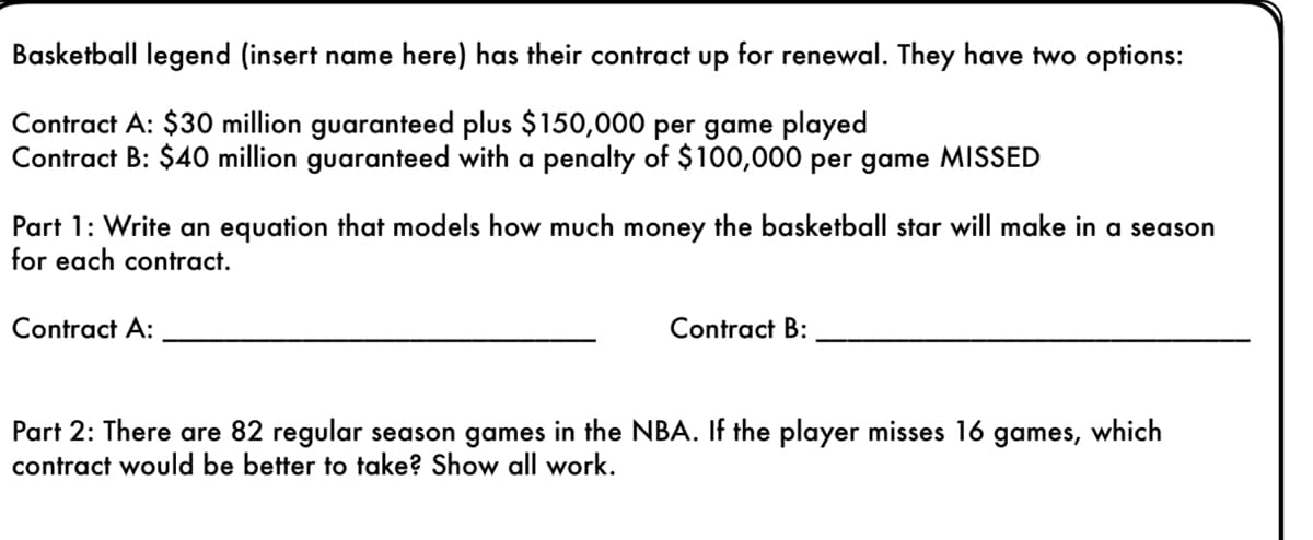 Basketball legend (insert name here) has their contract up for renewal. They have two options:
Contract A: $30 million guaranteed plus $150,000 per game played
Contract B: $40 million guaranteed with a penalty of $100,000 per game MISSED
Part 1: Write an equation that models how much money the basketball star will make in a season
for each contract.
Contract A:
Contract B:
Part 2: There are 82 regular season games in the NBA. If the player misses 16 games, which
contract would be better to take? Show all work.
