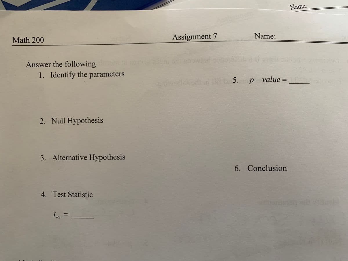 Name:
Math 200
Assignment 7
Name:
Answer the following
1. Identify the parameters
b 5. p-value =
%3D
2. Null Hypothesis
3. Alternative Hypothesis
6. Conclusion
4. Test Statistic
obs
